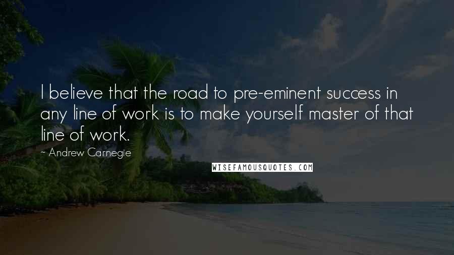 Andrew Carnegie Quotes: I believe that the road to pre-eminent success in any line of work is to make yourself master of that line of work.