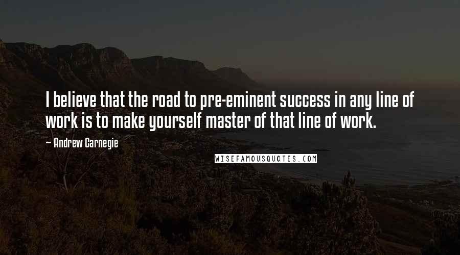 Andrew Carnegie Quotes: I believe that the road to pre-eminent success in any line of work is to make yourself master of that line of work.