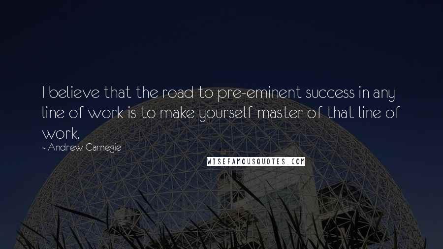 Andrew Carnegie Quotes: I believe that the road to pre-eminent success in any line of work is to make yourself master of that line of work.