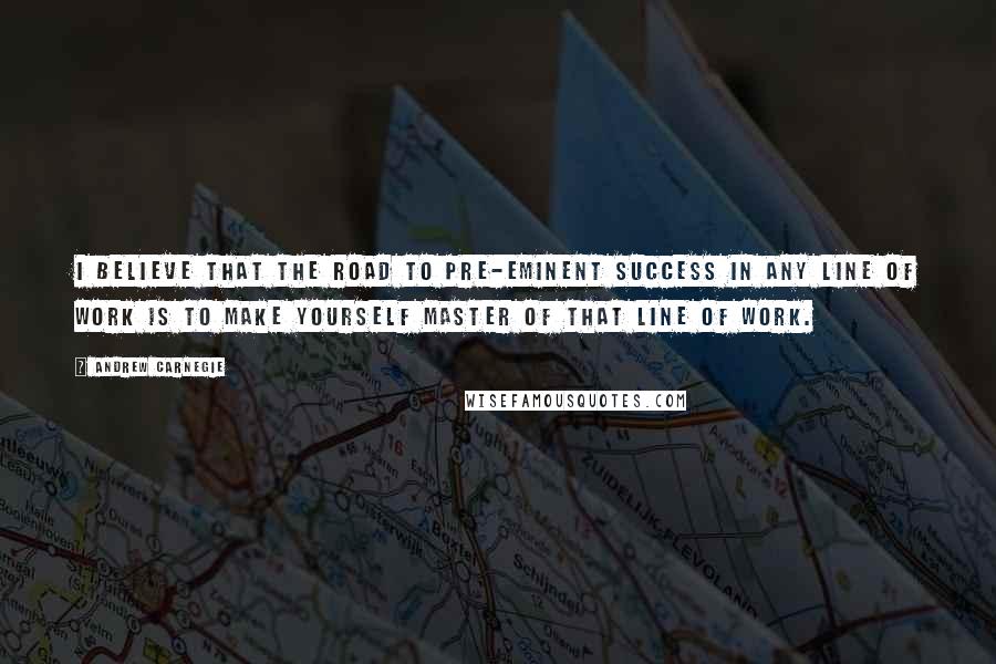 Andrew Carnegie Quotes: I believe that the road to pre-eminent success in any line of work is to make yourself master of that line of work.