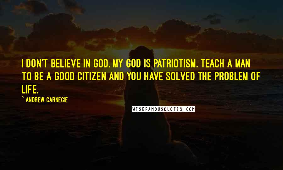 Andrew Carnegie Quotes: I don't believe in God. My God is patriotism. Teach a man to be a good citizen and you have solved the problem of life.