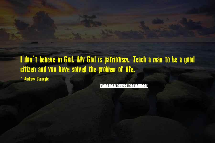 Andrew Carnegie Quotes: I don't believe in God. My God is patriotism. Teach a man to be a good citizen and you have solved the problem of life.