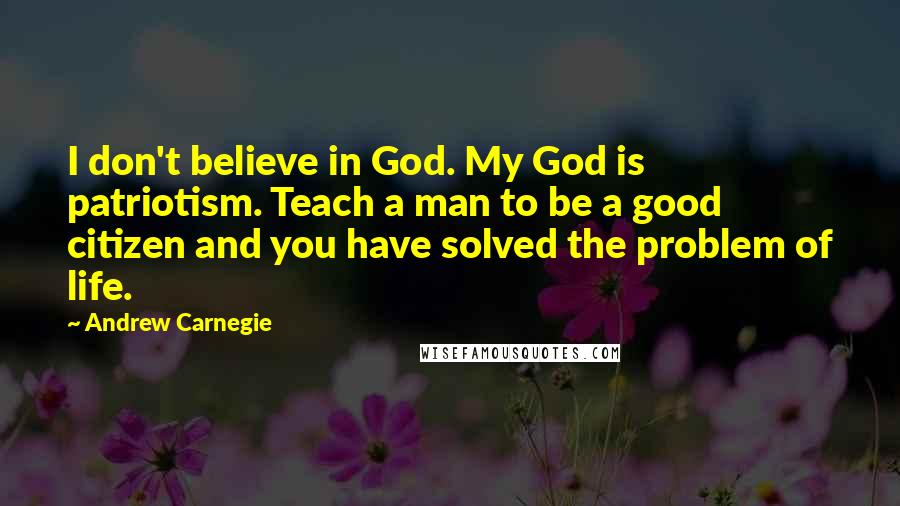 Andrew Carnegie Quotes: I don't believe in God. My God is patriotism. Teach a man to be a good citizen and you have solved the problem of life.