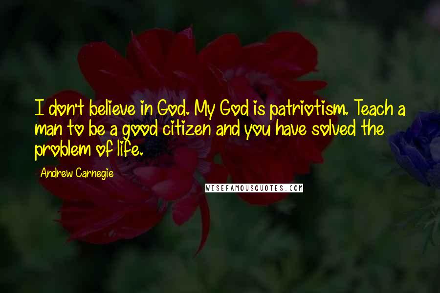 Andrew Carnegie Quotes: I don't believe in God. My God is patriotism. Teach a man to be a good citizen and you have solved the problem of life.