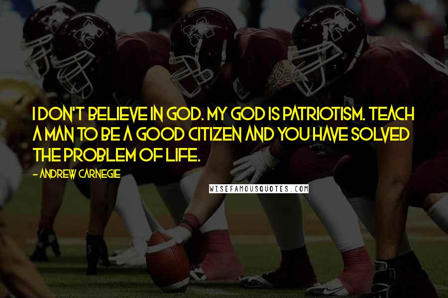 Andrew Carnegie Quotes: I don't believe in God. My God is patriotism. Teach a man to be a good citizen and you have solved the problem of life.