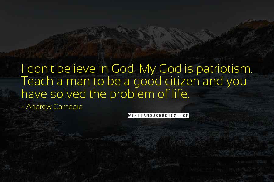 Andrew Carnegie Quotes: I don't believe in God. My God is patriotism. Teach a man to be a good citizen and you have solved the problem of life.