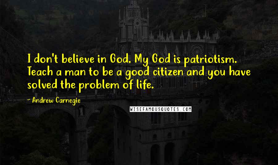 Andrew Carnegie Quotes: I don't believe in God. My God is patriotism. Teach a man to be a good citizen and you have solved the problem of life.