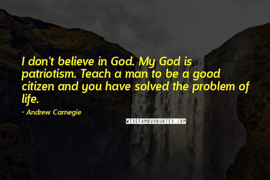 Andrew Carnegie Quotes: I don't believe in God. My God is patriotism. Teach a man to be a good citizen and you have solved the problem of life.