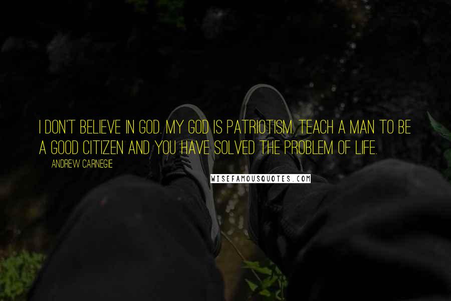 Andrew Carnegie Quotes: I don't believe in God. My God is patriotism. Teach a man to be a good citizen and you have solved the problem of life.