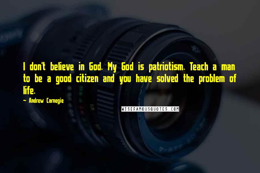 Andrew Carnegie Quotes: I don't believe in God. My God is patriotism. Teach a man to be a good citizen and you have solved the problem of life.