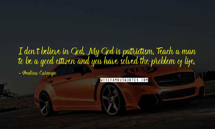 Andrew Carnegie Quotes: I don't believe in God. My God is patriotism. Teach a man to be a good citizen and you have solved the problem of life.