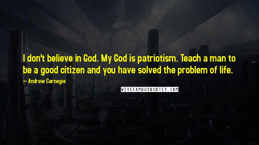 Andrew Carnegie Quotes: I don't believe in God. My God is patriotism. Teach a man to be a good citizen and you have solved the problem of life.