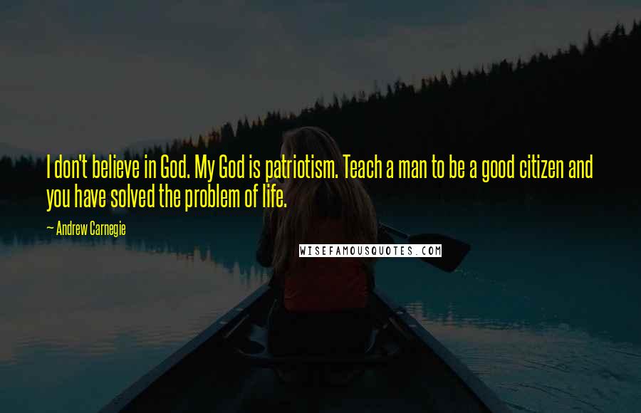 Andrew Carnegie Quotes: I don't believe in God. My God is patriotism. Teach a man to be a good citizen and you have solved the problem of life.