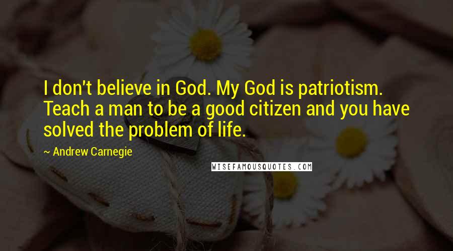 Andrew Carnegie Quotes: I don't believe in God. My God is patriotism. Teach a man to be a good citizen and you have solved the problem of life.