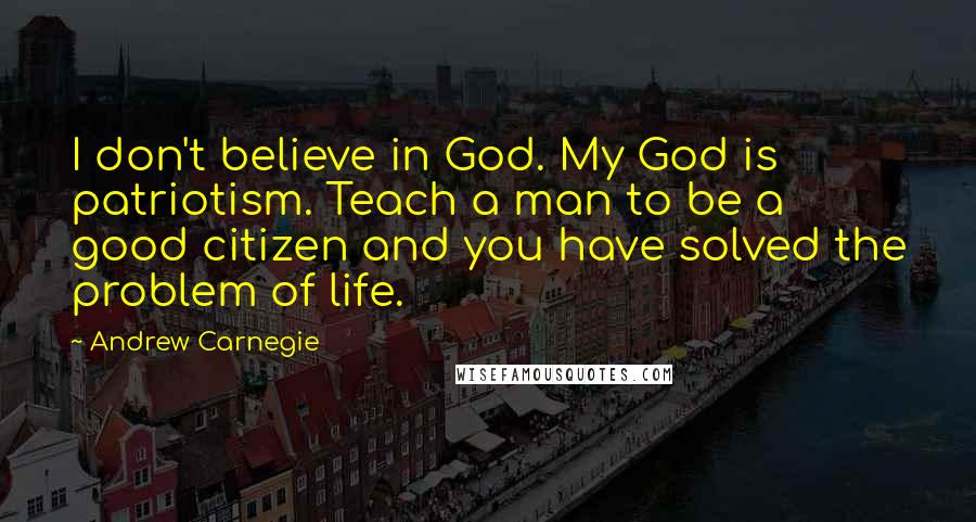 Andrew Carnegie Quotes: I don't believe in God. My God is patriotism. Teach a man to be a good citizen and you have solved the problem of life.