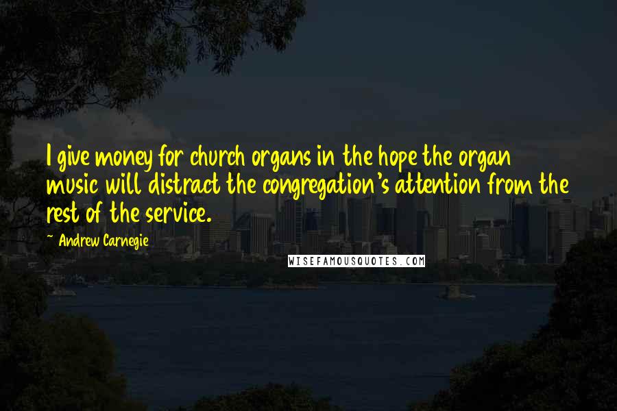 Andrew Carnegie Quotes: I give money for church organs in the hope the organ music will distract the congregation's attention from the rest of the service.