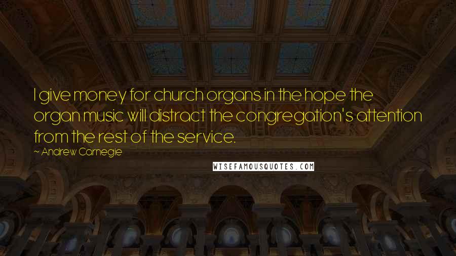 Andrew Carnegie Quotes: I give money for church organs in the hope the organ music will distract the congregation's attention from the rest of the service.