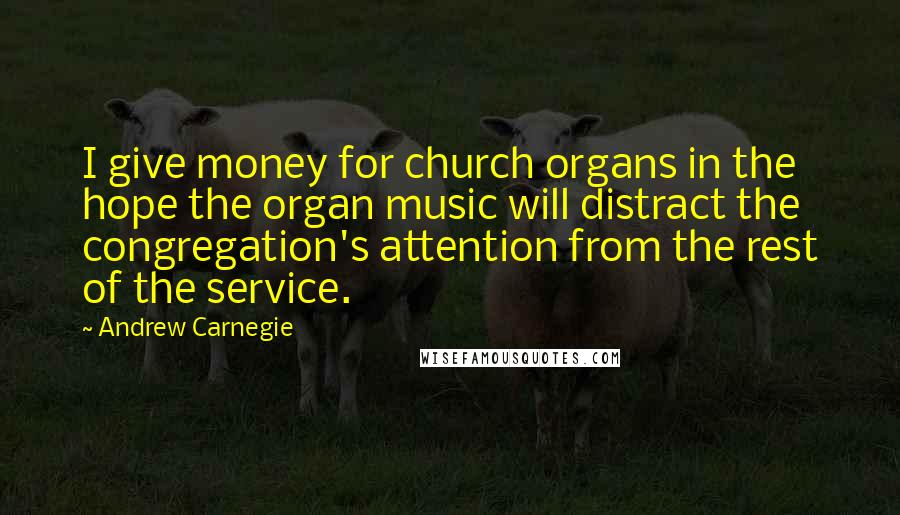 Andrew Carnegie Quotes: I give money for church organs in the hope the organ music will distract the congregation's attention from the rest of the service.