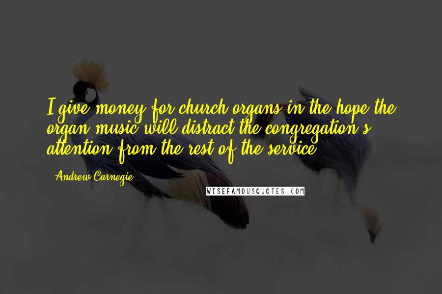 Andrew Carnegie Quotes: I give money for church organs in the hope the organ music will distract the congregation's attention from the rest of the service.