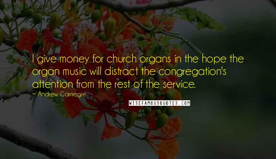 Andrew Carnegie Quotes: I give money for church organs in the hope the organ music will distract the congregation's attention from the rest of the service.