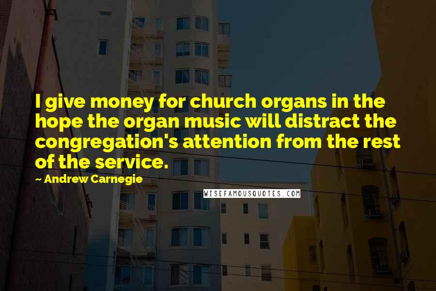 Andrew Carnegie Quotes: I give money for church organs in the hope the organ music will distract the congregation's attention from the rest of the service.