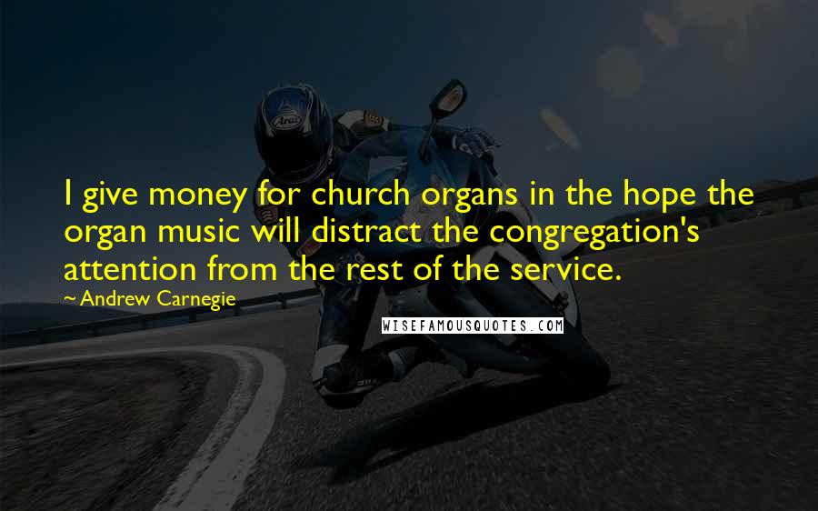 Andrew Carnegie Quotes: I give money for church organs in the hope the organ music will distract the congregation's attention from the rest of the service.