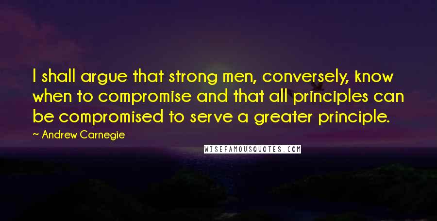 Andrew Carnegie Quotes: I shall argue that strong men, conversely, know when to compromise and that all principles can be compromised to serve a greater principle.