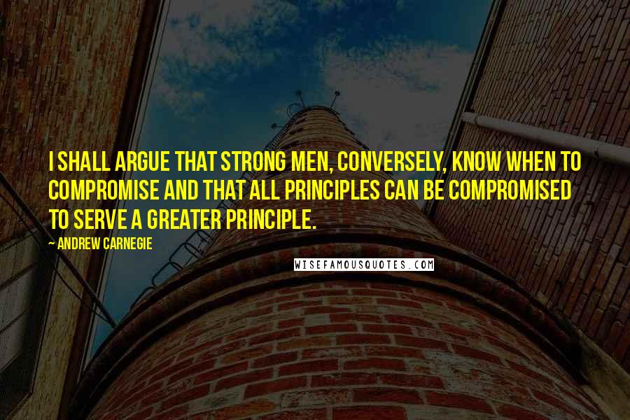 Andrew Carnegie Quotes: I shall argue that strong men, conversely, know when to compromise and that all principles can be compromised to serve a greater principle.