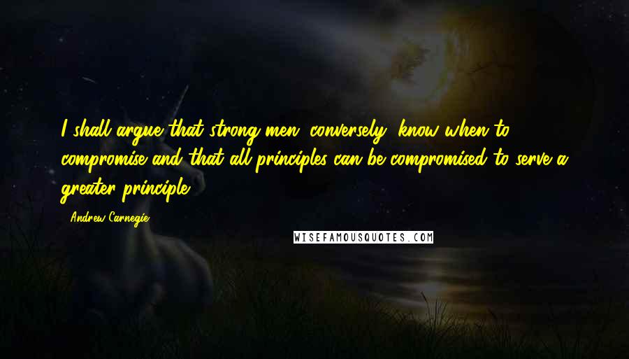 Andrew Carnegie Quotes: I shall argue that strong men, conversely, know when to compromise and that all principles can be compromised to serve a greater principle.