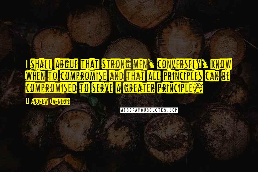 Andrew Carnegie Quotes: I shall argue that strong men, conversely, know when to compromise and that all principles can be compromised to serve a greater principle.