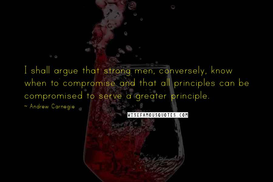 Andrew Carnegie Quotes: I shall argue that strong men, conversely, know when to compromise and that all principles can be compromised to serve a greater principle.