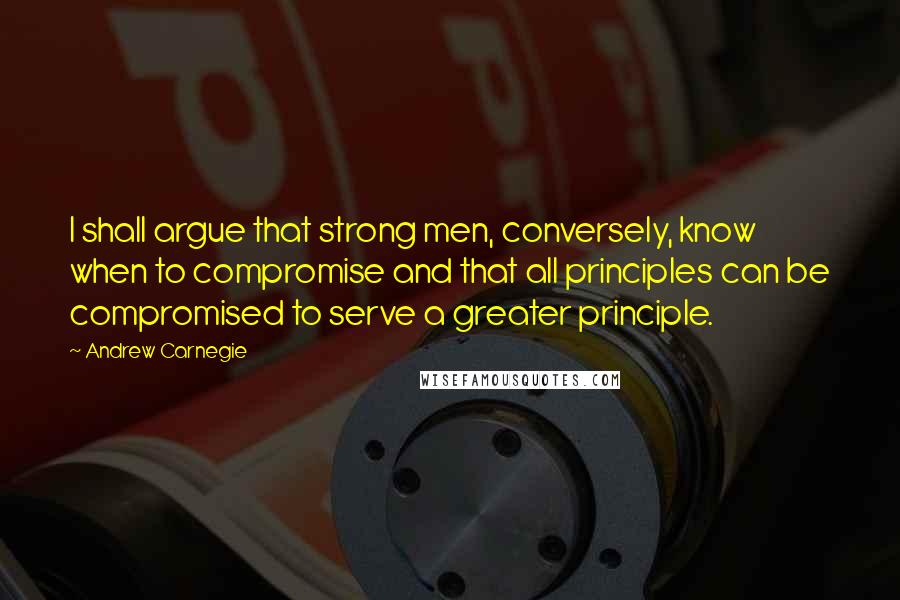 Andrew Carnegie Quotes: I shall argue that strong men, conversely, know when to compromise and that all principles can be compromised to serve a greater principle.