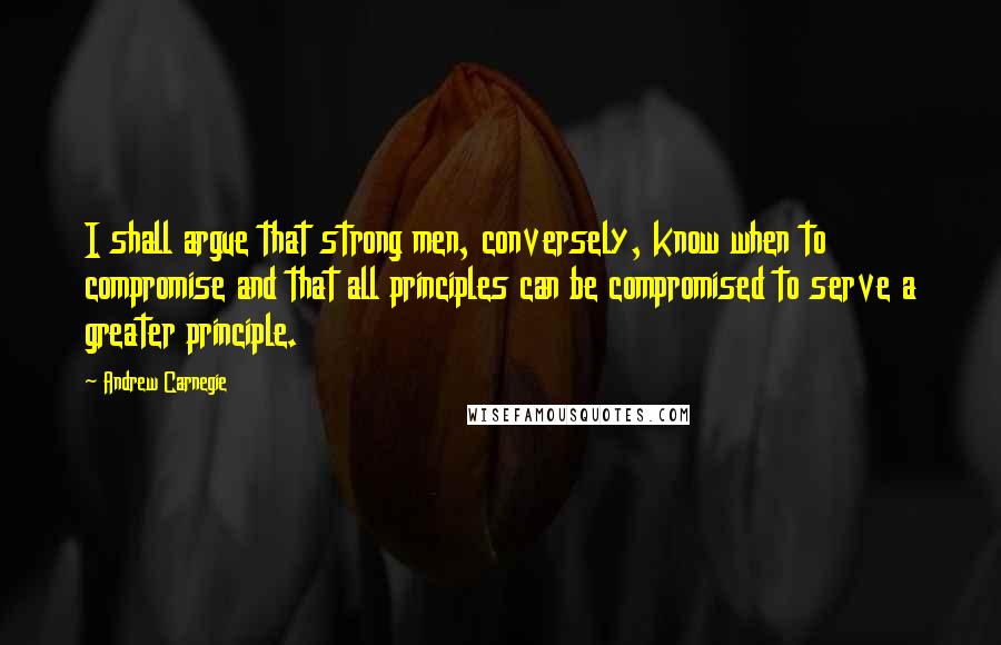 Andrew Carnegie Quotes: I shall argue that strong men, conversely, know when to compromise and that all principles can be compromised to serve a greater principle.