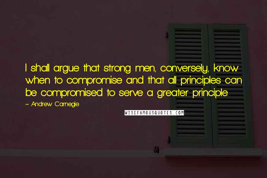Andrew Carnegie Quotes: I shall argue that strong men, conversely, know when to compromise and that all principles can be compromised to serve a greater principle.