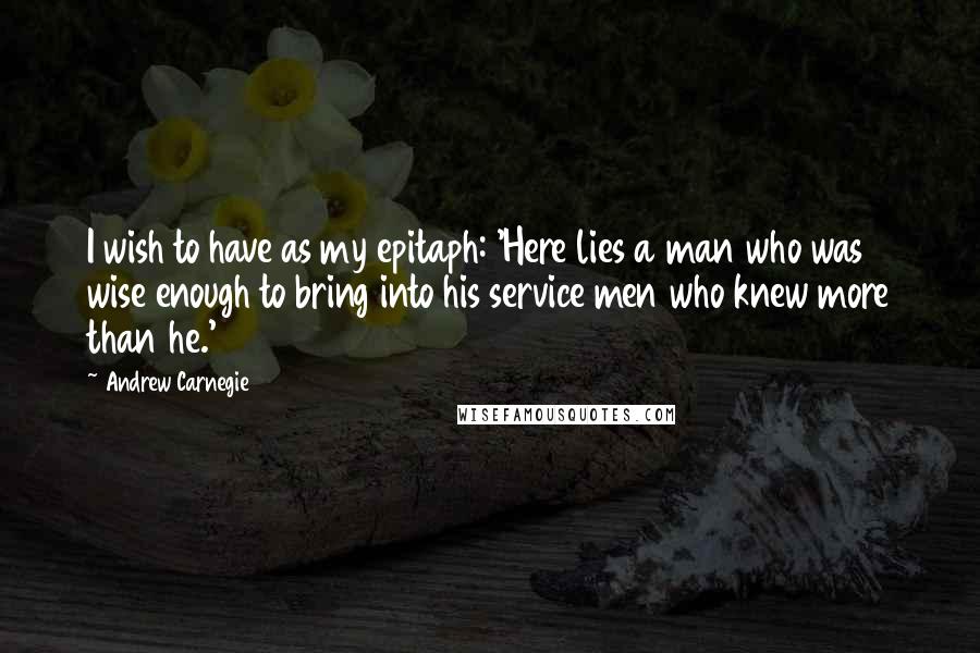 Andrew Carnegie Quotes: I wish to have as my epitaph: 'Here lies a man who was wise enough to bring into his service men who knew more than he.'