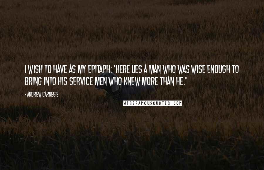Andrew Carnegie Quotes: I wish to have as my epitaph: 'Here lies a man who was wise enough to bring into his service men who knew more than he.'