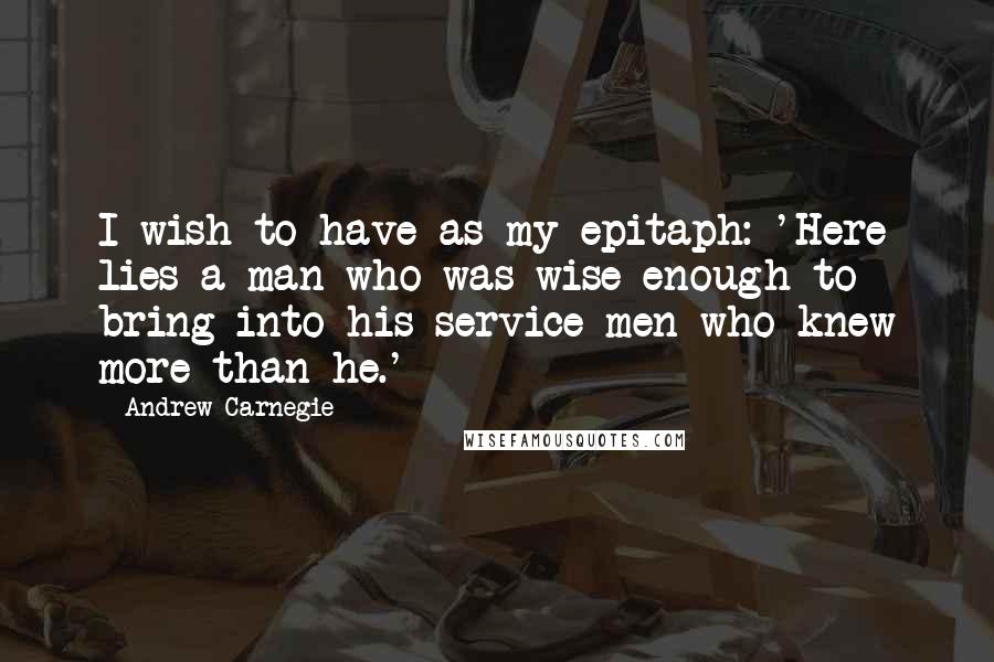 Andrew Carnegie Quotes: I wish to have as my epitaph: 'Here lies a man who was wise enough to bring into his service men who knew more than he.'