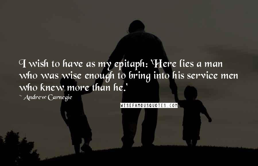 Andrew Carnegie Quotes: I wish to have as my epitaph: 'Here lies a man who was wise enough to bring into his service men who knew more than he.'