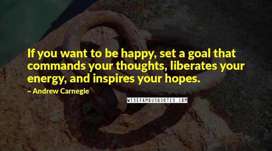 Andrew Carnegie Quotes: If you want to be happy, set a goal that commands your thoughts, liberates your energy, and inspires your hopes.