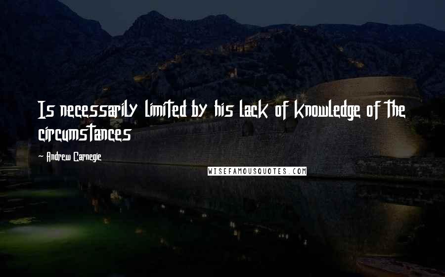 Andrew Carnegie Quotes: Is necessarily limited by his lack of knowledge of the circumstances