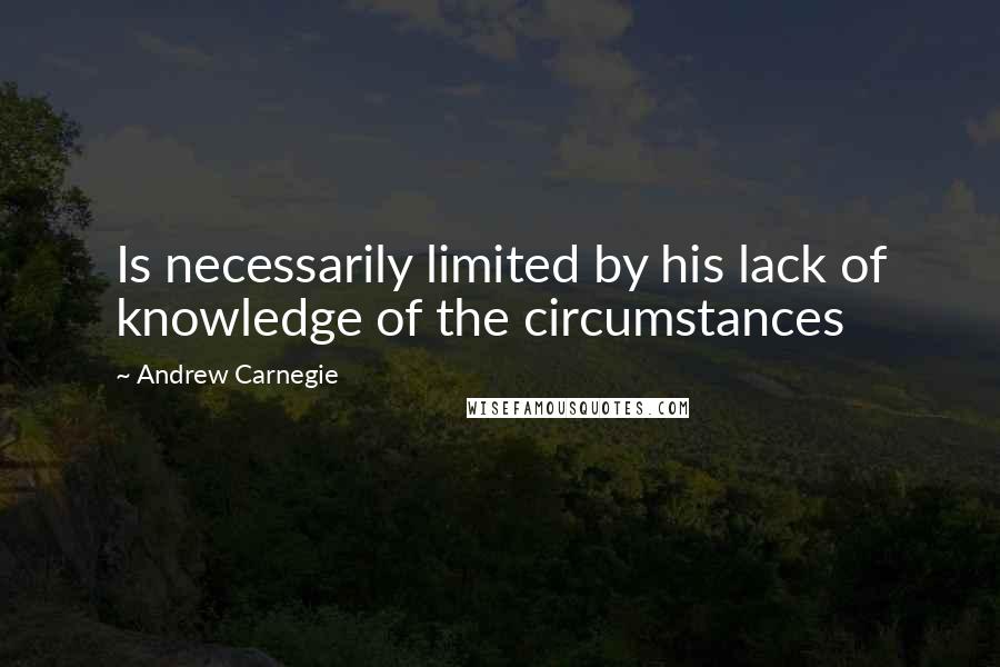 Andrew Carnegie Quotes: Is necessarily limited by his lack of knowledge of the circumstances