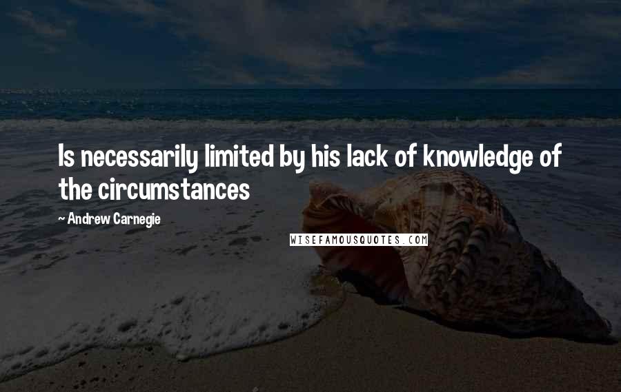 Andrew Carnegie Quotes: Is necessarily limited by his lack of knowledge of the circumstances