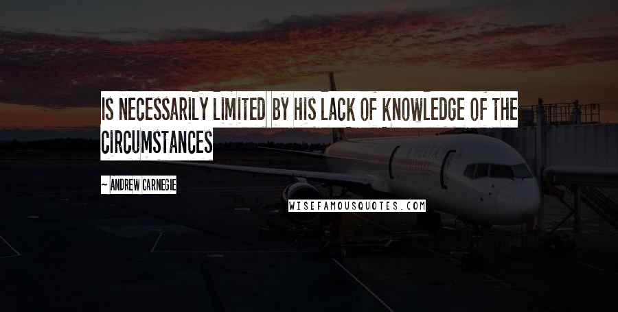 Andrew Carnegie Quotes: Is necessarily limited by his lack of knowledge of the circumstances