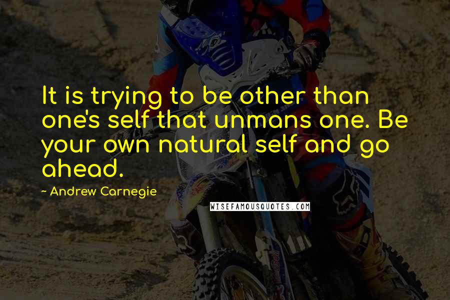 Andrew Carnegie Quotes: It is trying to be other than one's self that unmans one. Be your own natural self and go ahead.