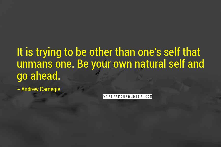 Andrew Carnegie Quotes: It is trying to be other than one's self that unmans one. Be your own natural self and go ahead.