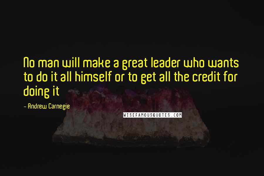 Andrew Carnegie Quotes: No man will make a great leader who wants to do it all himself or to get all the credit for doing it