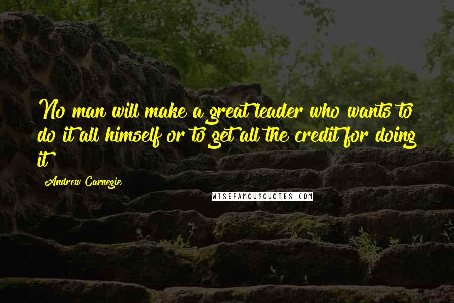 Andrew Carnegie Quotes: No man will make a great leader who wants to do it all himself or to get all the credit for doing it