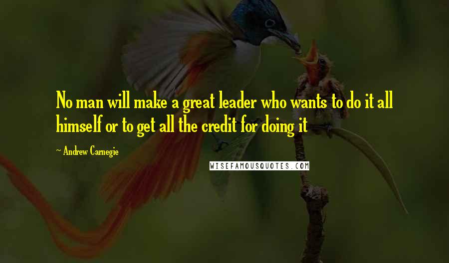 Andrew Carnegie Quotes: No man will make a great leader who wants to do it all himself or to get all the credit for doing it