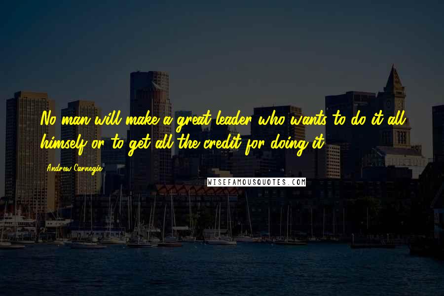 Andrew Carnegie Quotes: No man will make a great leader who wants to do it all himself or to get all the credit for doing it