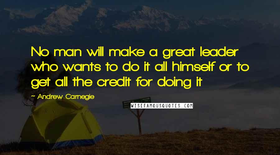 Andrew Carnegie Quotes: No man will make a great leader who wants to do it all himself or to get all the credit for doing it
